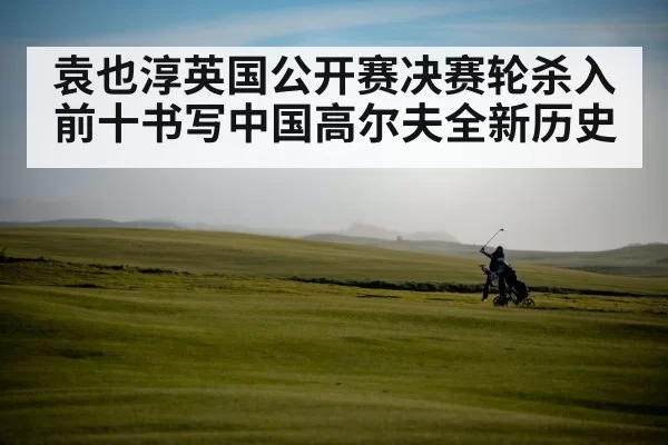 袁也淳英国公开赛决赛轮杀入前十书写中国高尔夫全新历史