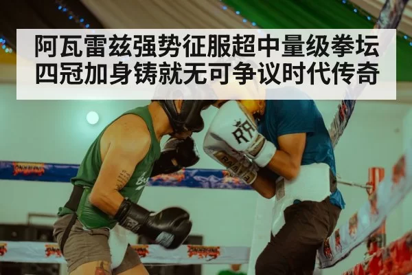 阿瓦雷兹强势征服超中量级拳坛四冠加身铸就无可争议时代传奇