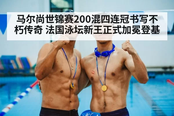 马尔尚世锦赛200混四连冠书写不朽传奇 法国泳坛新王正式加冕登基