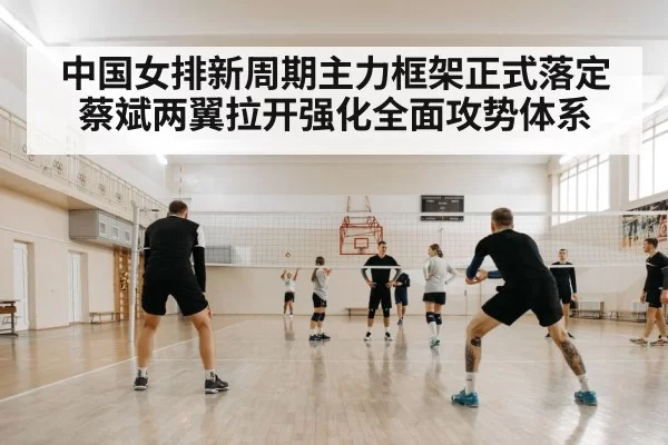 中国女排新周期主力框架正式落定蔡斌两翼拉开强化全面攻势体系