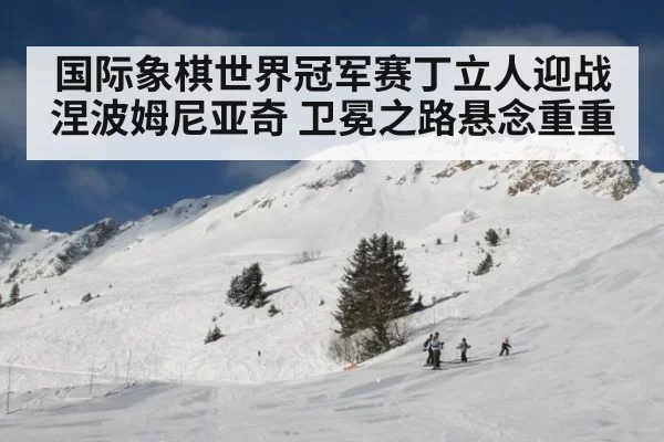 国际象棋世界冠军赛丁立人迎战涅波姆尼亚奇 卫冕之路悬念重重